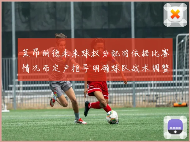 莱昂纳德未来球权分配将依据比赛情况而定卢指导明确球队战术调整方向