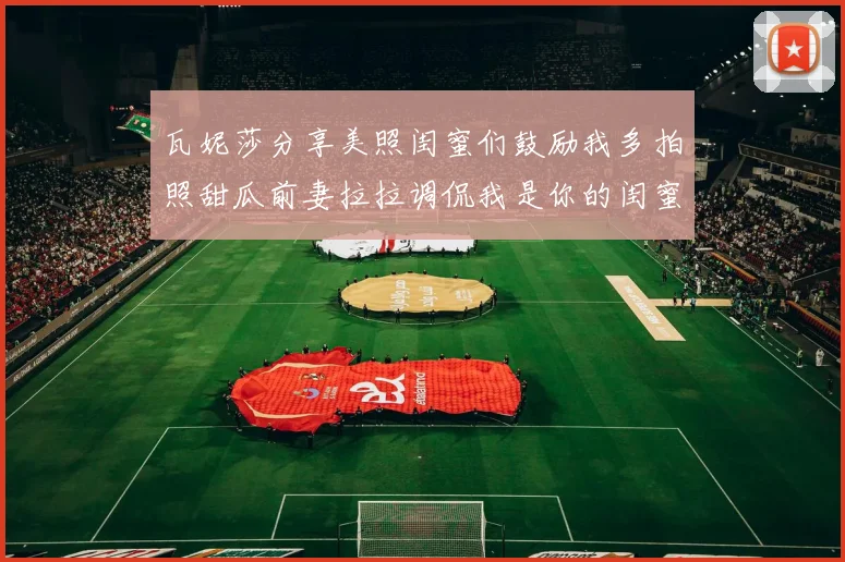 瓦妮莎分享美照闺蜜们鼓励我多拍照甜瓜前妻拉拉调侃我是你的闺蜜