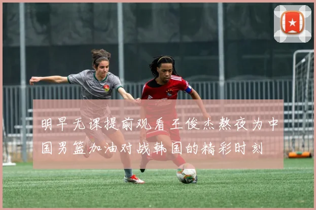 明早无课提前观看王俊杰熬夜为中国男篮加油对战韩国的精彩时刻