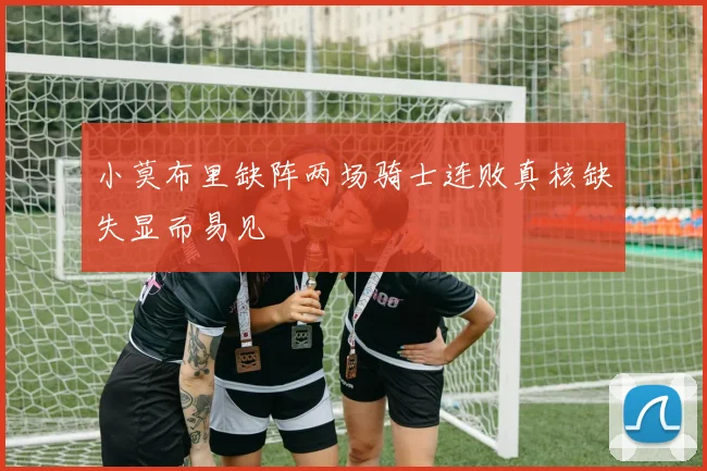 小莫布里缺阵两场骑士连败真核缺失显而易见