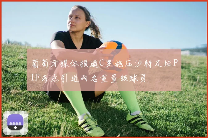 葡萄牙媒体报道C罗施压沙特足坛PIF考虑引进两名重量级球员