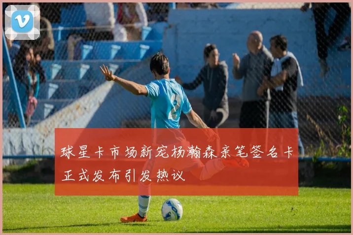 球星卡市场新宠杨瀚森亲笔签名卡正式发布引发热议
