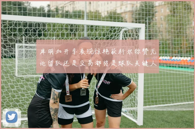 库明加开季表现惊艳获科尔称赞无论留队还是交易都将是球队关键人物