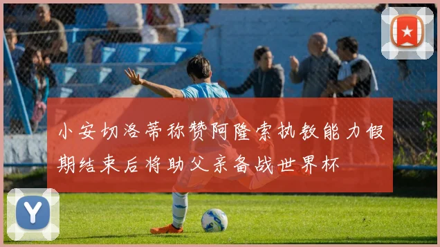 小安切洛蒂称赞阿隆索执教能力假期结束后将助父亲备战世界杯
