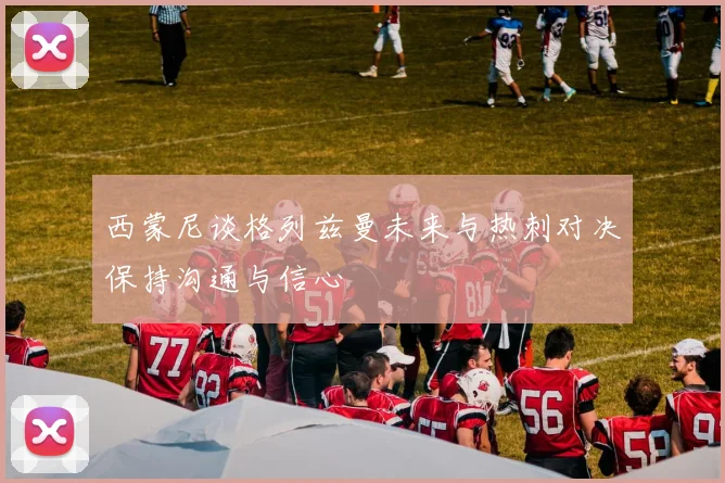 西蒙尼谈格列兹曼未来与热刺对决保持沟通与信心