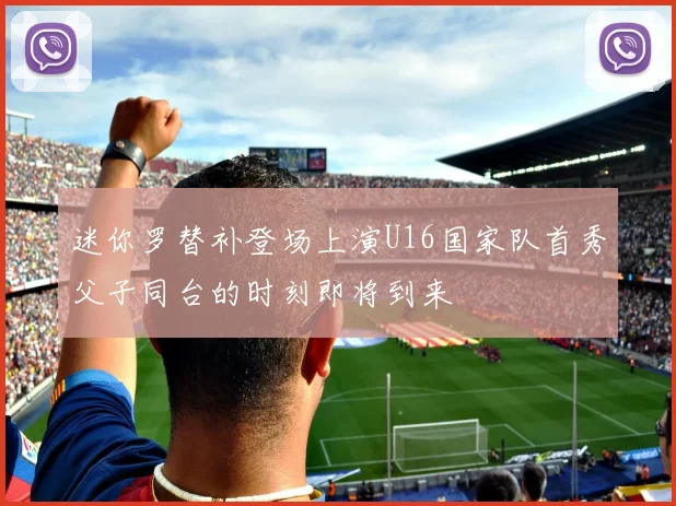 迷你罗替补登场上演U16国家队首秀父子同台的时刻即将到来