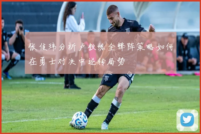 张佳玮分析卢教练全锋阵策略如何在勇士对决中逆转局势