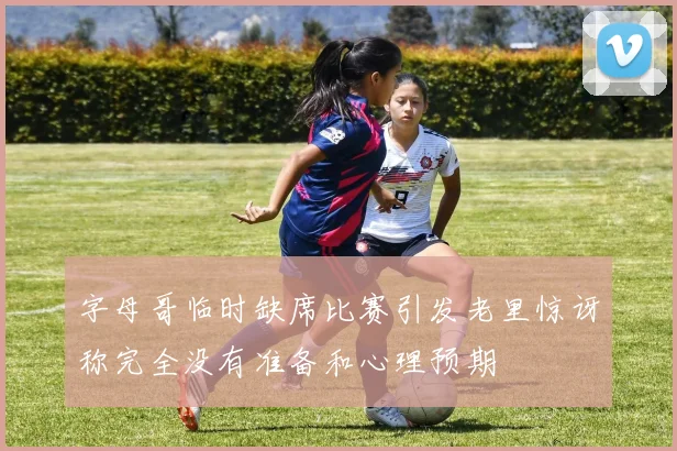 字母哥临时缺席比赛引发老里惊讶称完全没有准备和心理预期