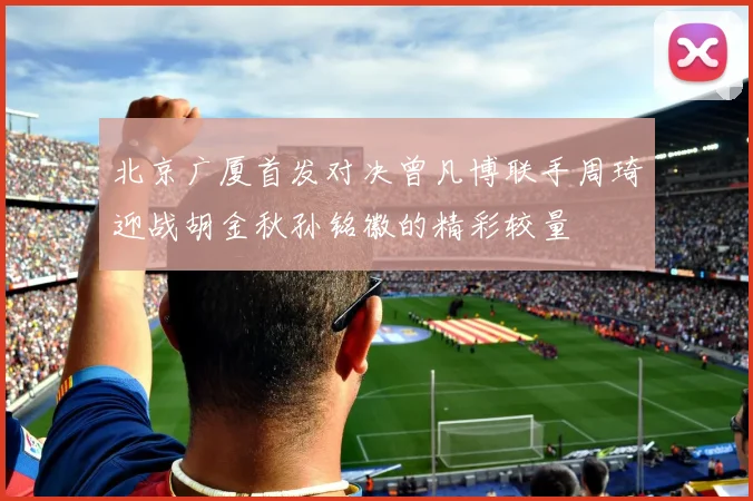 北京广厦首发对决曾凡博联手周琦迎战胡金秋孙铭徽的精彩较量
