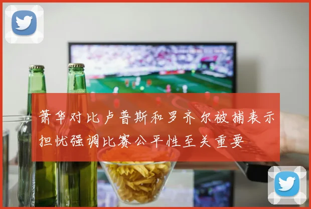 萧华对比卢普斯和罗齐尔被捕表示担忧强调比赛公平性至关重要
