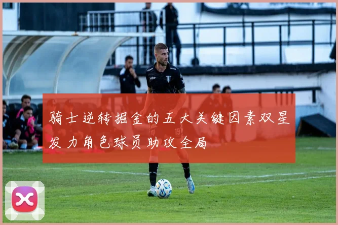骑士逆转掘金的五大关键因素双星发力角色球员助攻全局
