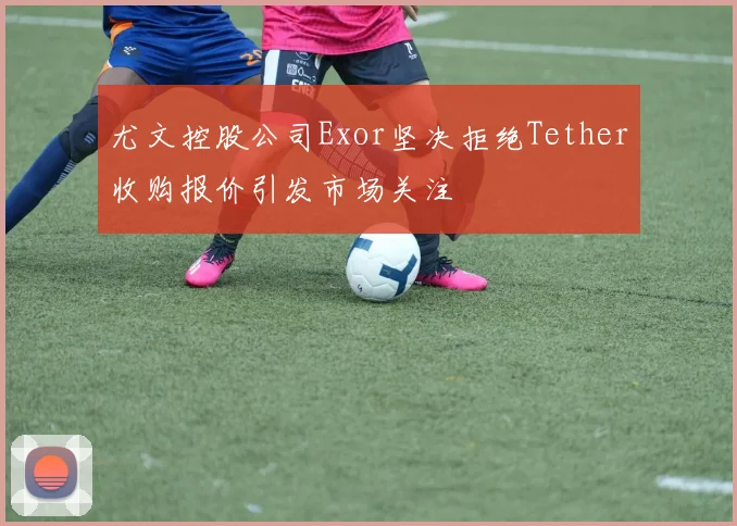 尤文控股公司Exor坚决拒绝Tether收购报价引发市场关注