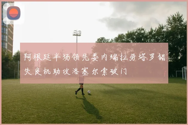阿根廷半场领先委内瑞拉劳塔罗错失良机助攻洛塞尔索破门