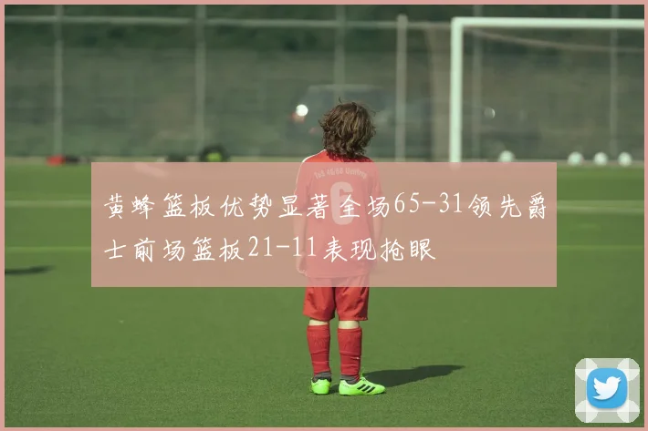 黄蜂篮板优势显著全场65-31领先爵士前场篮板21-11表现抢眼