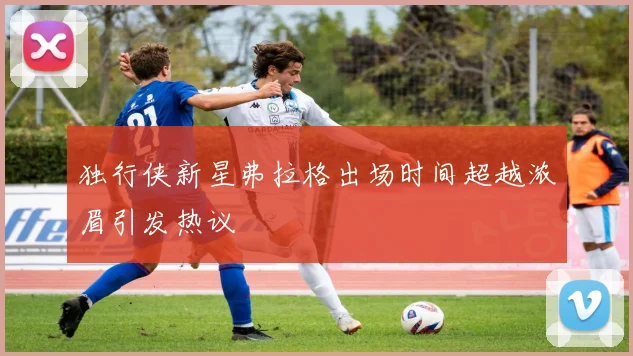 独行侠新星弗拉格出场时间超越浓眉引发热议