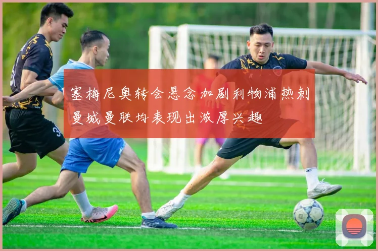 塞梅尼奥转会悬念加剧利物浦热刺曼城曼联均表现出浓厚兴趣