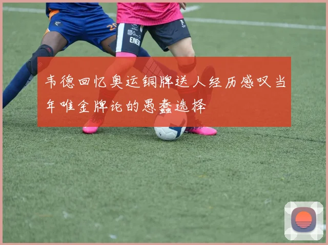 韦德回忆奥运铜牌送人经历感叹当年唯金牌论的愚蠢选择