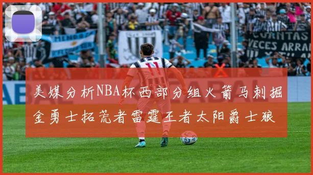 美媒分析NBA杯西部分组火箭马刺掘金勇士拓荒者雷霆王者太阳爵士狼队