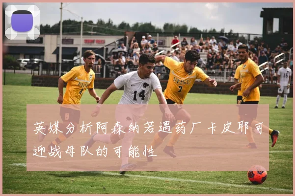 英媒分析阿森纳若遇药厂卡皮耶可迎战母队的可能性