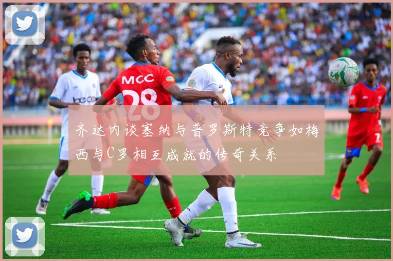齐达内谈塞纳与普罗斯特竞争如梅西与C罗相互成就的传奇关系
