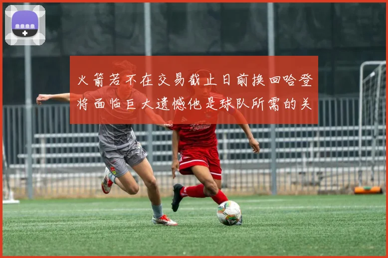 火箭若不在交易截止日前换回哈登将面临巨大遗憾他是球队所需的关键拼图
