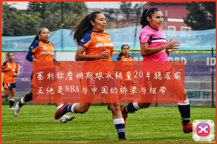 塞利称詹姆斯球衣销量20年稳居前五他是NBA与中国的桥梁与纽带