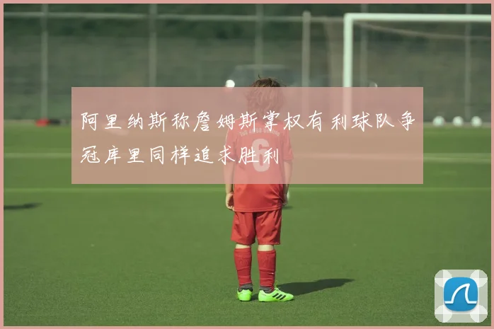 阿里纳斯称詹姆斯掌权有利球队争冠库里同样追求胜利