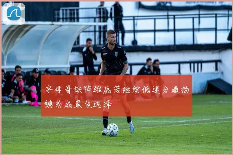 字母哥缺阵雄鹿若继续低迷分道扬镳或成最佳选择