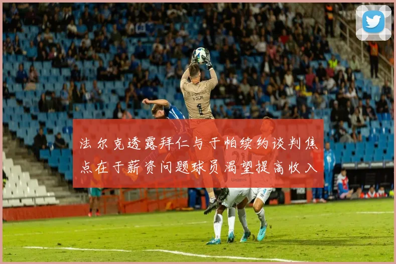 法尔克透露拜仁与于帕续约谈判焦点在于薪资问题球员渴望提高收入