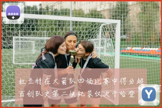 杜兰特在火箭队四场比赛中得分超百创队史第二快纪录仅次于哈登