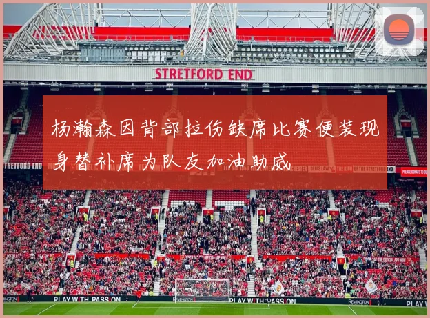 杨瀚森因背部拉伤缺席比赛便装现身替补席为队友加油助威