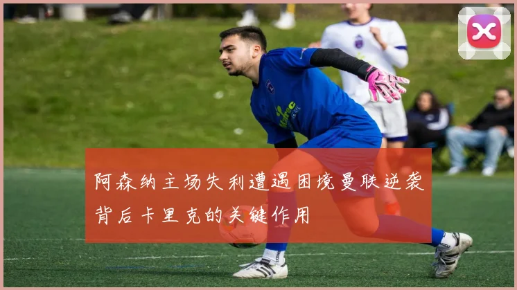 阿森纳主场失利遭遇困境曼联逆袭背后卡里克的关键作用