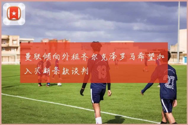 曼联倾向外租齐尔克泽罗马希望加入买断条款谈判