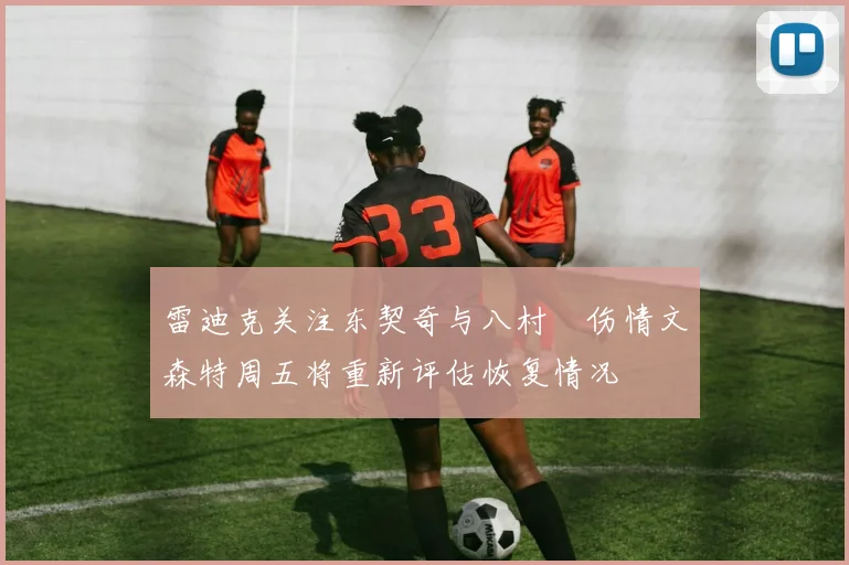 雷迪克关注东契奇与八村塁伤情文森特周五将重新评估恢复情况