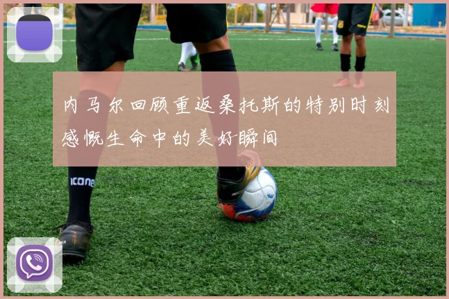 内马尔回顾重返桑托斯的特别时刻感慨生命中的美好瞬间