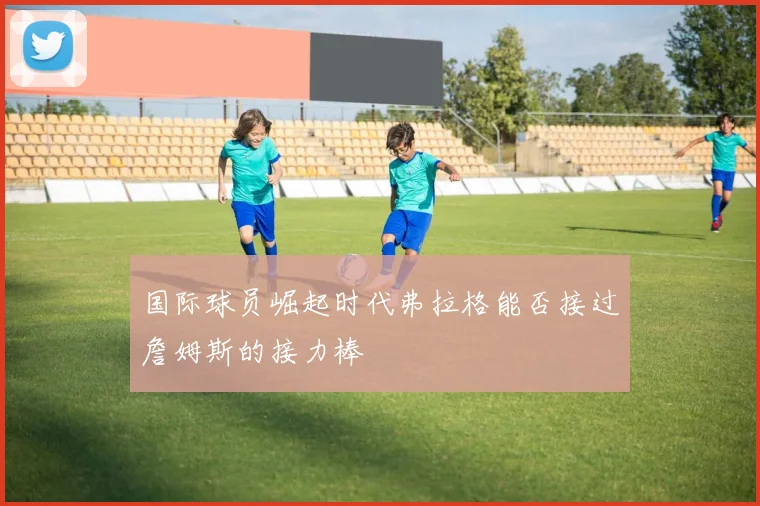国际球员崛起时代弗拉格能否接过詹姆斯的接力棒