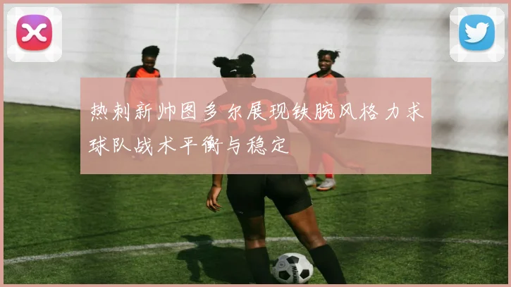 热刺新帅图多尔展现铁腕风格力求球队战术平衡与稳定
