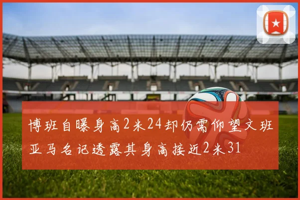 博班自曝身高2米24却仍需仰望文班亚马名记透露其身高接近2米31